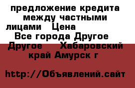 предложение кредита между частными лицами › Цена ­ 5 000 000 - Все города Другое » Другое   . Хабаровский край,Амурск г.